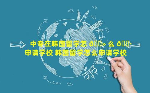 中专在韩国留学怎 🌻 么 🕷 申请学校 韩国留学怎么申请学校